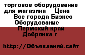 торговое оборудование для магазина  › Цена ­ 100 - Все города Бизнес » Оборудование   . Пермский край,Добрянка г.